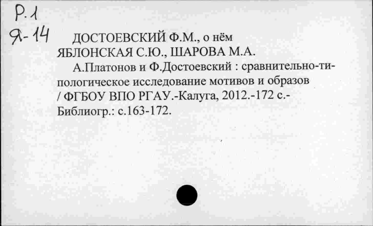 ﻿ДОСТОЕВСКИЙ Ф.М., о нём ЯБЛОНСКАЯ С.Ю., ШАРОВА М.А.
А.Платонов и Ф.Достоевский : сравнительно-типологическое исследование мотивов и образов / ФГБОУ ВПО РГАУ.-Калуга, 2012.-172 с.-Библиогр.: с. 163-172.